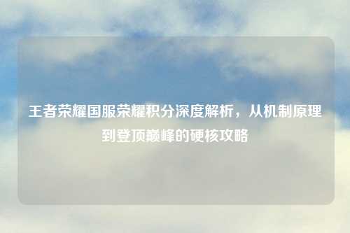 王者荣耀国服荣耀积分深度解析，从机制原理到登顶巅峰的硬核攻略