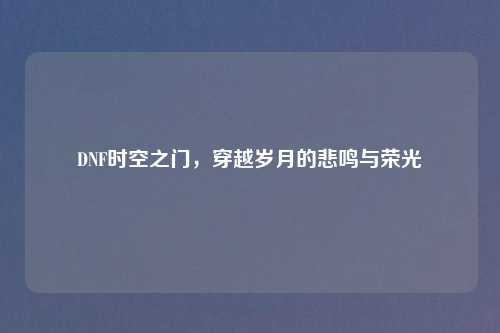DNF时空之门，穿越岁月的悲鸣与荣光