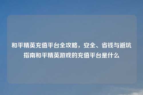 和平精英充值平台全攻略，安全、省钱与避坑指南和平精英游戏的充值平台是什么