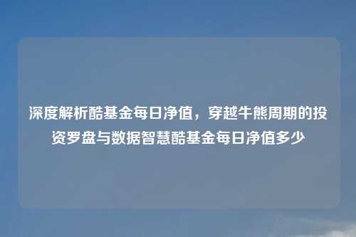 深度解析酷基金每日净值，穿越牛熊周期的投资罗盘与数据智慧酷基金每日净值多少
