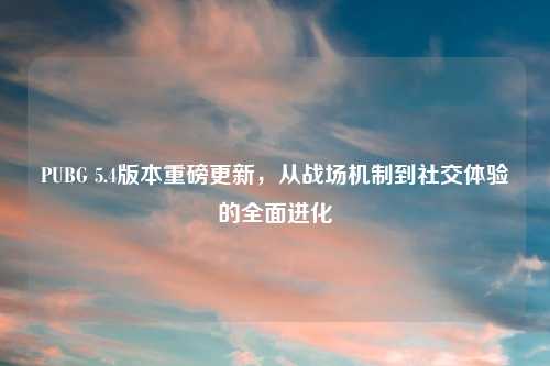 PUBG 5.4版本重磅更新，从战场机制到社交体验的全面进化