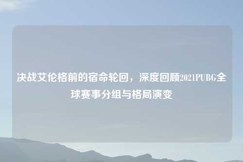 决战艾伦格前的宿命轮回，深度回顾2021PUBG全球赛事分组与格局演变