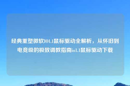 经典重塑微软IO1.1鼠标驱动全解析，从怀旧到电竞级的极致     指南io1.1鼠标驱动下载