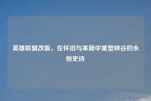 英雄联盟改版，在怀旧与革新中重塑峡谷的永恒史诗