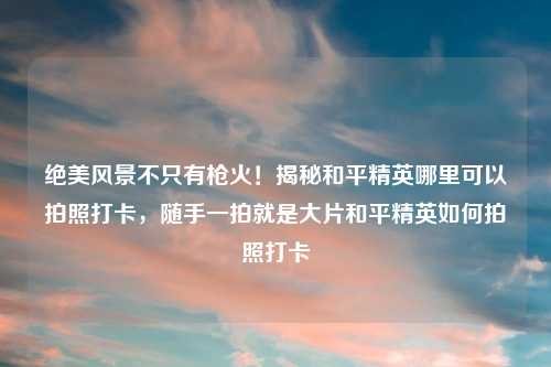 绝美风景不只有枪火!揭秘和平精英哪里可以拍照打卡,随手一拍就是大片和平精英如何拍照打卡