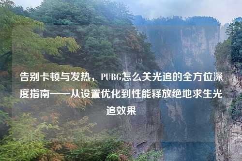告别卡顿与发热，PUBG怎么关光追的全方位深度指南——从设置优化到性能释放绝地求生光追效果