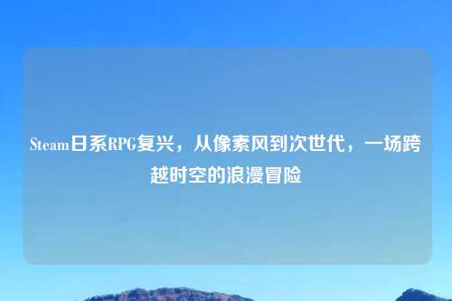 Steam日系RPG复兴，从像素风到次世代，一场跨越时空的浪漫冒险