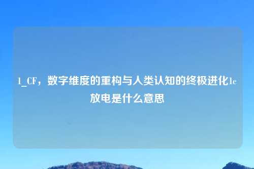 1_CF，数字维度的重构与人类认知的终极进化1c放电是什么意思