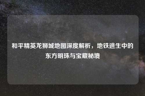和平精英龙狮城地图深度解析，地铁逃生中的东方明珠与宝藏秘境