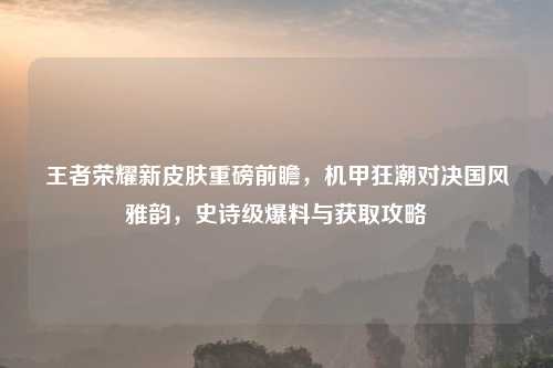 王者荣耀新皮肤重磅前瞻,机甲狂潮对决国风雅韵,史诗级爆料与获取攻略