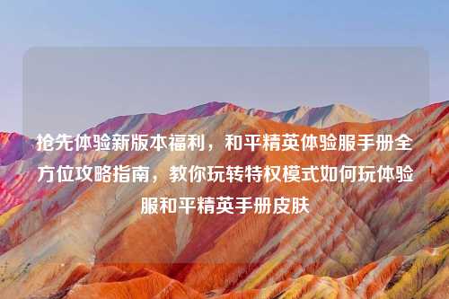 抢先体验新版本福利，和平精英体验服手册全方位攻略指南，教你玩转特权模式如何玩体验服和平精英手册皮肤