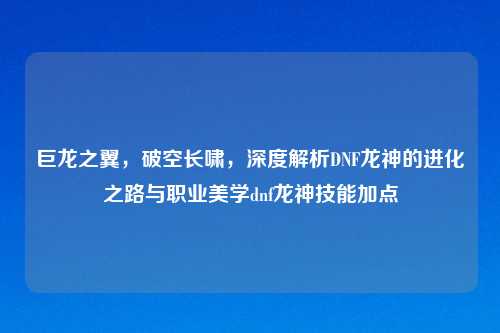 巨龙之翼，破空长啸，深度解析DNF龙神的进化之路与职业美学dnf龙神技能加点