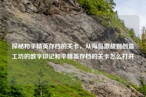 探秘和平精英存档的关卡,从海岛激战到创意工坊的数字印记和平精英存档的关卡怎么打开