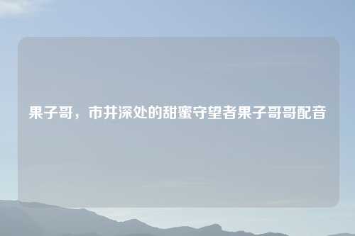果子哥,市井深处的甜蜜守望者果子哥哥配音
