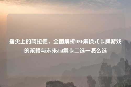 指尖上的阿拉德,全面解析DNF集换式卡牌游戏的策略与未来dnf集卡二选一怎么选