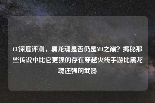 CF深度评测，黑龙魂是否仍是M4之巅？揭秘那些传说中比它更强的存在穿越火线手游比黑龙魂还强的武器