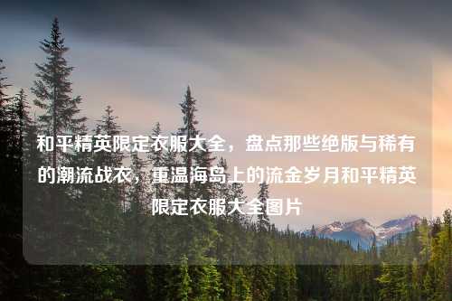 和平精英限定衣服大全，盘点那些绝版与稀有的潮流战衣，重温海岛上的流金岁月和平精英限定衣服大全图片