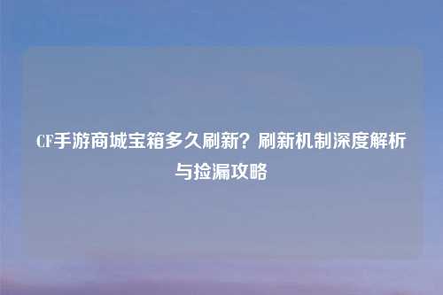 CF手游商城宝箱多久刷新?刷新机制深度解析与捡漏攻略