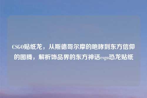 CSGO贴纸龙，从斯德哥尔摩的咆哮到东方信仰的图腾，解析饰品界的东方神话csgo恐龙贴纸