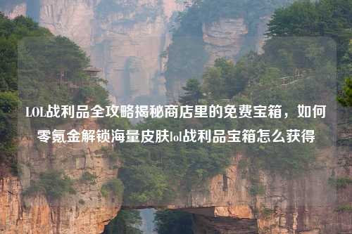 LOL战利品全攻略揭秘商店里的免费宝箱，如何零氪金解锁海量皮肤lol战利品宝箱怎么获得