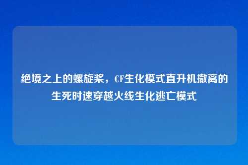 绝境之上的螺旋桨，CF生化模式直升机撤离的生死时速穿越火线生化逃亡模式