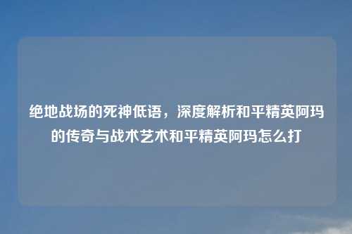 绝地战场的死神低语，深度解析和平精英阿玛的传奇与战术艺术和平精英阿玛怎么打