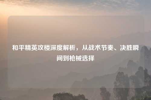和平精英攻楼深度解析，从战术节奏、决胜瞬间到枪械选择