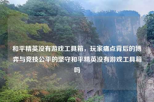 和平精英没有游戏工具箱，玩家痛点背后的博弈与竞技公平的坚守和平精英没有游戏工具箱吗
