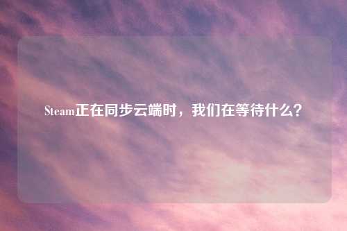Steam正在同步云端时，我们在等待什么？