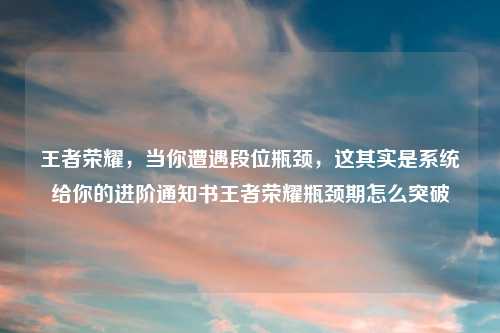 王者荣耀，当你遭遇段位瓶颈，这其实是系统给你的进阶通知书王者荣耀瓶颈期怎么突破