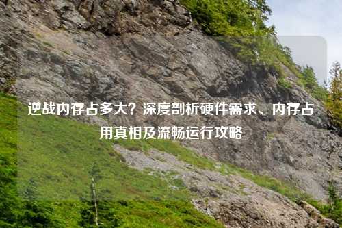 逆战内存占多大？深度剖析硬件需求、内存占用真相及流畅运行攻略