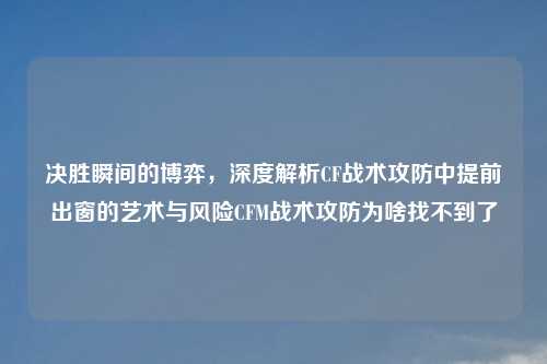 决胜瞬间的博弈，深度解析CF战术攻防中提前出窗的艺术与风险CFM战术攻防为啥找不到了