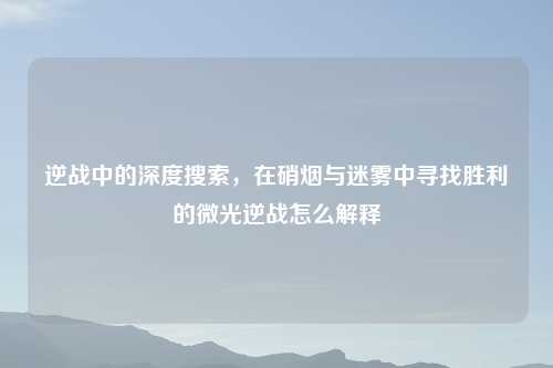 逆战中的深度搜索，在硝烟与迷雾中寻找胜利的微光逆战怎么解释