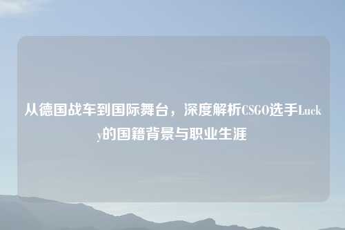 从德国战车到国际舞台，深度解析CSGO选手Lucky的国籍背景与职业生涯