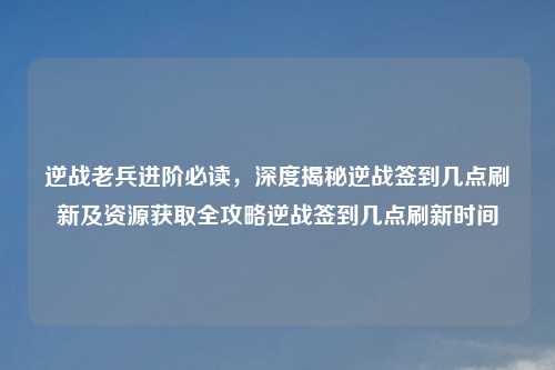 逆战老兵进阶必读，深度揭秘逆战签到几点刷新及资源获取全攻略逆战签到几点刷新时间