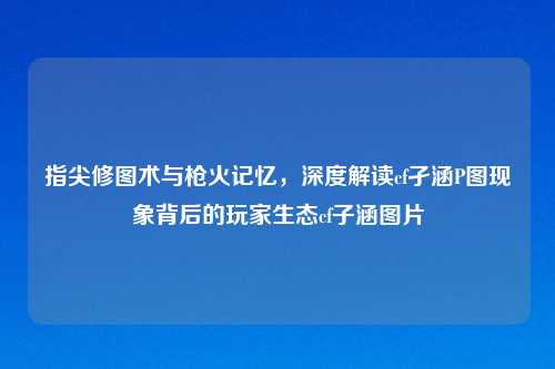 指尖修图术与枪火记忆，深度解读cf孑涵P图现象背后的玩家生态cf子涵图片