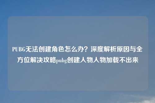 PUBG无法创建角色怎么办？深度解析原因与全方位解决攻略pubg创建人物人物加载不出来