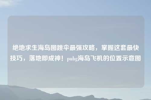 绝地求生海岛图跳伞最强攻略，掌握这套最快技巧，落地即成神！pubg海岛飞机的位置示意图