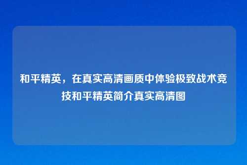 和平精英，在真实高清画质中体验极致战术竞技和平精英简介真实高清图