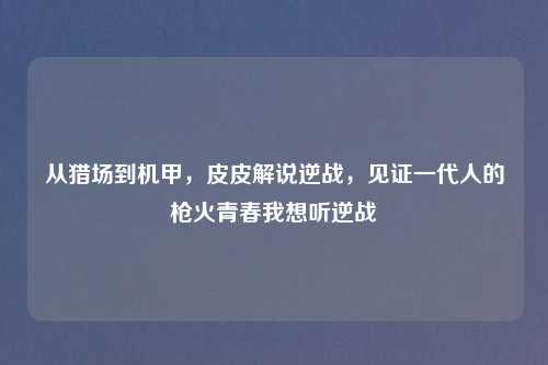 从猎场到机甲，皮皮解说逆战，见证一代人的枪火青春我想听逆战