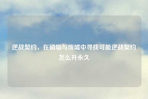 逆战契约，在硝烟与废墟中寻找可能逆战契约怎么升永久