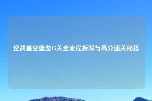 逆战星空堡垒15关全流程拆解与高分通关秘籍