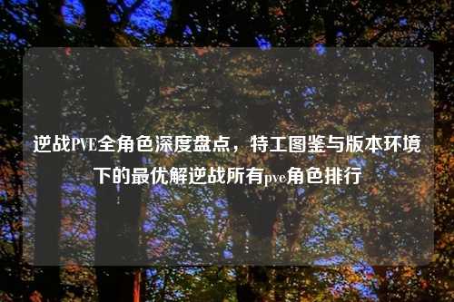 逆战PVE全角色深度盘点，特工图鉴与版本环境下的更优解逆战所有pve角色排行