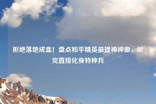 拒绝落地成盒！盘点和平精英最提神神曲，听完直接化身特种兵
