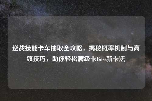 逆战技能卡车抽取全攻略，揭秘概率机制与高效技巧，助你轻松满级卡Boss新卡法