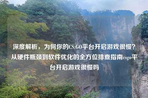 深度解析，为何你的CS:GO平台开启游戏很慢？从硬件瓶颈到软件优化的全方位排查指南csgo平台开启游戏很慢吗