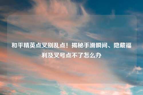 和平精英点叉别乱点！揭秘手滑瞬间、隐藏福利及叉号点不了怎么办
