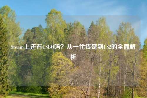Steam上还有CSGO吗？从一代传奇到CS2的全面解析