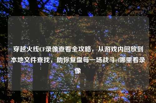 穿越火线CF录像查看全攻略，从游戏内回放到本地文件查找，助你复盘每一场战斗cf哪里看录像