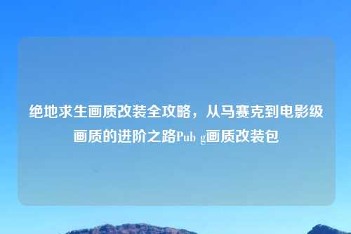 绝地求生画质改装全攻略，从马赛克到电影级画质的进阶之路Pub g画质改装包